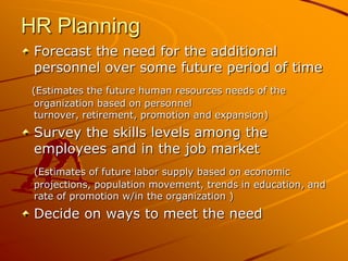 HR Planning
 Forecast the need for the additional
 personnel over some future period of time
(Estimates the future human resources needs of the
 organization based on personnel
 turnover, retirement, promotion and expansion)
 Survey the skills levels among the
 employees and in the job market
 (Estimates of future labor supply based on economic
 projections, population movement, trends in education, and
 rate of promotion w/in the organization )
 Decide on ways to meet the need
 
