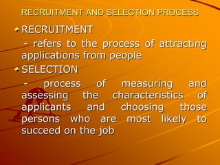 RECRUITMENT AND SELECTION PROCESS

RECRUITMENT
- refers to the process of attracting
applications from people
SELECTION
-    process    of  measuring    and
assessing the characteristics of
applicants    and   choosing   those
persons who are most likely to
succeed on the job
 