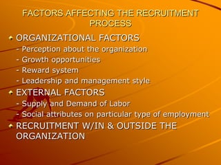 FACTORS AFFECTING THE RECRUITMENT
                PROCESS
ORGANIZATIONAL FACTORS
-   Perception about the organization
-   Growth opportunities
-   Reward system
-   Leadership and management style
EXTERNAL FACTORS
- Supply and Demand of Labor
- Social attributes on particular type of employment
RECRUITMENT W/IN & OUTSIDE THE
ORGANIZATION
 