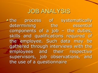 JOB ANALYSIS
the    process     of   systematically
determining         the      essential
components of a job – the duties,
skills and qualifications required of
the employee. Such data may be
gathered through interviews with the
employees and their respective
supervisors, job observations, and
the use of a questionnaire
 