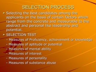 SELECTION PROCESS
Selecting the best candidates among the
applicants on the basis of certain factors which
range from the concrete and measurable to the
abstract and personal like leadership and
potential.
SELECTION TEST
- Measures of Proficiency, achievement or knowledge
-   Measures   of   aptitude or potential
-   Measures   of   mental ability
-   Measures   of   interest
-   Measures   of   personality
-   Measures   of   substance abuse
 