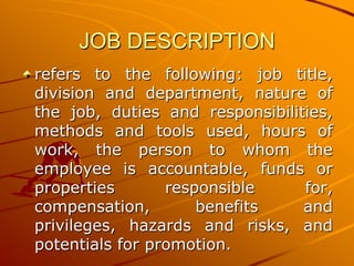 JOB DESCRIPTION
refers to the following: job title,
division and department, nature of
the job, duties and responsibilities,
methods and tools used, hours of
work, the person to whom the
employee is accountable, funds or
properties       responsible     for,
compensation,        benefits    and
privileges, hazards and risks, and
potentials for promotion.
 