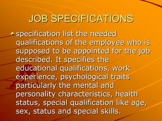 JOB SPECIFICATIONS
specification list the needed
qualifications of the employee who is
supposed to be appointed for the job
described. It specifies the
educational qualifications, work
experience, psychological traits
particularly the mental and
personality characteristics, health
status, special qualification like age,
sex, status and special skills.
 
