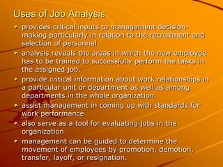 Uses of Job Analysis
 provides critical inputs to management decision-
 making particularly in relation to the recruitment and
 selection of personnel
 analysis reveals the areas in which the new employee
 has to be trained to successfully perform the tasks in
 the assigned job.
 provide critical information about work relationships in
 a particular unit or department as well as among
 departments in the whole organization.
 assist management in coming up with standards for
 work performance
 also serve as a tool for evaluating jobs in the
 organization
 management can be guided to determine the
 movement of employees by promotion, demotion,
 transfer, layoff, or resignation.
 
