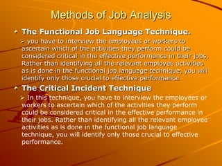 Methods of Job Analysis
The Functional Job Language Technique.
 you have to interview the employees or workers to
ascertain which of the activities they perform could be
considered critical in the effective performance in their jobs.
Rather than identifying all the relevant employee activities
as is done in the functional job language technique, you will
identify only those crucial to effective performance
The Critical Incident Technique
 In this technique, you have to interview the employees or
workers to ascertain which of the activities they perform
could be considered critical in the effective performance in
their jobs. Rather than identifying all the relevant employee
activities as is done in the functional job language
technique, you will identify only those crucial to effective
performance.
 