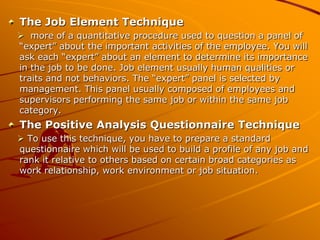 The Job Element Technique
 more of a quantitative procedure used to question a panel of
“expert” about the important activities of the employee. You will
ask each “expert” about an element to determine its importance
in the job to be done. Job element usually human qualities or
traits and not behaviors. The “expert” panel is selected by
management. This panel usually composed of employees and
supervisors performing the same job or within the same job
category.
The Positive Analysis Questionnaire Technique
 To use this technique, you have to prepare a standard
questionnaire which will be used to build a profile of any job and
rank it relative to others based on certain broad categories as
work relationship, work environment or job situation.
 