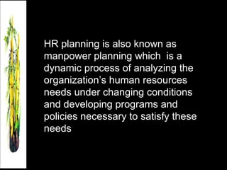 HR planning is also known as manpower planning which  is a dynamic process of analyzing the organization’s human resources needs under changing conditions and developing programs and policies necessary to satisfy these needs 