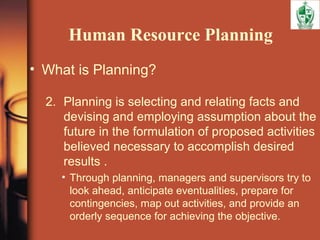Human Resource Planning
• What is Planning?
2. Planning is selecting and relating facts and
devising and employing assumption about the
future in the formulation of proposed activities
believed necessary to accomplish desired
results .
• Through planning, managers and supervisors try to
look ahead, anticipate eventualities, prepare for
contingencies, map out activities, and provide an
orderly sequence for achieving the objective.
 