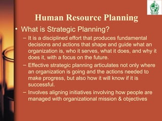Human Resource Planning
• What is Strategic Planning?
– It is a disciplined effort that produces fundamental
decisions and actions that shape and guide what an
organization is, who it serves, what it does, and why it
does it, with a focus on the future.
– Effective strategic planning articulates not only where
an organization is going and the actions needed to
make progress, but also how it will know if it is
successful.
– Involves aligning initiatives involving how people are
managed with organizational mission & objectives
 