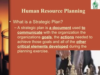 Human Resource Planning
• What is a Strategic Plan?
– A strategic plan is a document used to
communicate with the organization the
organizations goals, the actions needed to
achieve those goals and all of the other
critical elements developed during the
planning exercise.
 