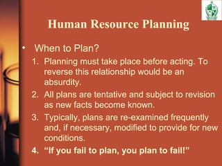 Human Resource Planning
• When to Plan?
1. Planning must take place before acting. To
reverse this relationship would be an
absurdity.
2. All plans are tentative and subject to revision
as new facts become known.
3. Typically, plans are re-examined frequently
and, if necessary, modified to provide for new
conditions.
4. “If you fail to plan, you plan to fail!”
 