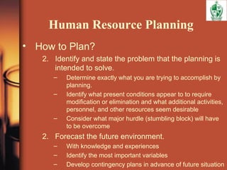 Human Resource Planning
• How to Plan?
2. Identify and state the problem that the planning is
intended to solve.
– Determine exactly what you are trying to accomplish by
planning.
– Identify what present conditions appear to to require
modification or elimination and what additional activities,
personnel, and other resources seem desirable
– Consider what major hurdle (stumbling block) will have
to be overcome
2. Forecast the future environment.
– With knowledge and experiences
– Identify the most important variables
– Develop contingency plans in advance of future situation
 