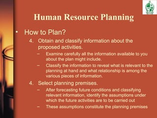 Human Resource Planning
• How to Plan?
4. Obtain and classify information about the
proposed activities.
– Examine carefully all the information available to you
about the plan might include.
– Classify the information to reveal what is relevant to the
planning at hand and what relationship is among the
various pieces of information.
4. Select planning premises.
– After forecasting future conditions and classifying
relevant information, identify the assumptions under
which the future activities are to be carried out
– These assumptions constitute the planning premises
 