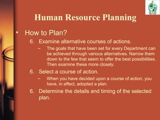 Human Resource Planning
• How to Plan?
6. Examine alternative courses of actions.
– The goals that have been set for every Department can
be achieved through various alternatives. Narrow them
down to the few that seem to offer the best possibilities.
Then examine these more closely.
6. Select a course of action.
– When you have decided upon a course of action, you
have, in effect, adopted a plan.
6. Determine the details and timing of the selected
plan.
 