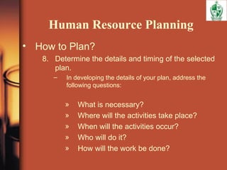 Human Resource Planning
• How to Plan?
8. Determine the details and timing of the selected
plan.
– In developing the details of your plan, address the
following questions:
» What is necessary?
» Where will the activities take place?
» When will the activities occur?
» Who will do it?
» How will the work be done?
 