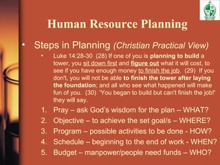 Human Resource Planning
• Steps in Planning (Christian Practical View)
• Luke 14:28-30 (28) If one of you is planning to build a
tower, you sit down first and figure out what it will cost, to
see if you have enough money to finish the job. (29) If you
don't, you will not be able to finish the tower after laying
the foundation; and all who see what happened will make
fun of you. (30) 'You began to build but can't finish the job!'
they will say.
1. Pray – ask God’s wisdom for the plan – WHAT?
2. Objective – to achieve the set goal/s – WHERE?
3. Program – possible activities to be done - HOW?
4. Schedule – beginning to the end of work - WHEN?
5. Budget – manpower/people need funds – WHO?
 
