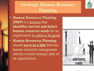Strategic Human Resource
Planning
• Human Resources Planning
(HRP) is a process that
identifies current and future
human resources needs for an
organization to achieve its goals.
• Human Resources Planning
should serve as a link between
human resources management
and the overall strategic plan of
an organization.
 