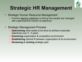 Strategic HR ManagementStrategic HR Management
• Strategic Human Resource ManagementStrategic Human Resource Management
– Involves aligning initiatives involving how people are managed
with organizational mission & objectives
• Strategic Management ProcessStrategic Management Process
– DDeterminingetermining what needs to be done to achieve corporatewhat needs to be done to achieve corporate
objectives over 3 - 5 yearsobjectives over 3 - 5 years
– EExaminingxamining organization & competitive environmentorganization & competitive environment
– EEstablishingstablishing optimal fit between organization & its environmentoptimal fit between organization & its environment
– RReviewingeviewing && revisingrevising strategic planstrategic plan
 