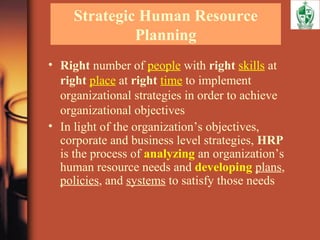 Strategic Human Resource
Planning
• Right number of people with right skills at
right place at right time to implement
organizational strategies in order to achieve
organizational objectives
• In light of the organization’s objectives,
corporate and business level strategies, HRP
is the process of analyzing an organization’s
human resource needs and developing plans,
policies, and systems to satisfy those needs
 
