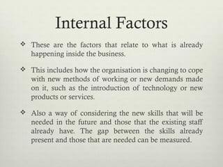 Internal Factors
 These are the factors that relate to what is already
happening inside the business.
 This includes how the organisation is changing to cope
with new methods of working or new demands made
on it, such as the introduction of technology or new
products or services.
 Also a way of considering the new skills that will be
needed in the future and those that the existing staff
already have. The gap between the skills already
present and those that are needed can be measured.
 
