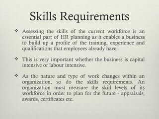 Skills Requirements
 Assessing the skills of the current workforce is an
essential part of HR planning as it enables a business
to build up a profile of the training, experience and
qualifications that employees already have.
 This is very important whether the business is capital
intensive or labour intensive.
 As the nature and type of work changes within an
organization, so do the skills requirements. An
organization must measure the skill levels of its
workforce in order to plan for the future - appraisals,
awards, certificates etc.
 