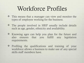 Workforce Profiles
 This means that a manager can view and monitor the
types of employee working for the business.
 The people involved in HRP usually include details
such as age, gender, ethnicity and availability.
 Knowing ages can help you plan for the future and
also ensures that you fulfill any legislation
requirements.
 Profiling the qualifications and training of your
workforce allows a business to make use of any special
skills staff members have.
 