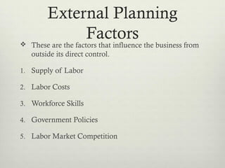 External Planning
Factors These are the factors that influence the business from
outside its direct control.
1. Supply of Labor
2. Labor Costs
3. Workforce Skills
4. Government Policies
5. Labor Market Competition
 