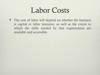 Labor Costs
 The cost of labor will depend on whether the business
is capital or labor intensive, as well as the extent to
which the skills needed by that organization are
available and accessible.
 
