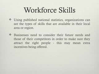 Workforce Skills
 Using published national statistics, organizations can
see the types of skills that are available in their local
area or region.
 Businesses need to consider their future needs and
those of their competitors in order to make sure they
attract the right people - this may mean extra
incentives being offered.
 