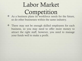 Labor Market
Competition As a business plans its workforce needs for the future,
so do other businesses within the same industry.
 There may not be enough skilled employees for each
business, so you may need to offer more money to
attract the right staff, however, you need to manage
your funds well to make a profit.
 