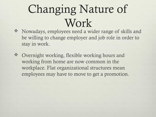 Changing Nature of
Work Nowadays, employees need a wider range of skills and
be willing to change employer and job role in order to
stay in work.
 Overnight working, flexible working hours and
working from home are now common in the
workplace. Flat organizational structures mean
employees may have to move to get a promotion.
 