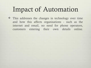 Impact of Automation
 This addresses the changes in technology over time
and how this affects organisations - such as the
internet and email, no need for phone operators,
customers entering their own details online.
 