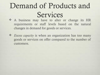 Demand of Products and
Services A business may have to alter or change its HR
requirements or staff levels based on the natural
changes in demand for goods or services.
 Excess capacity is when an organization has too many
goods or services on offer compared to the number of
customers.
 