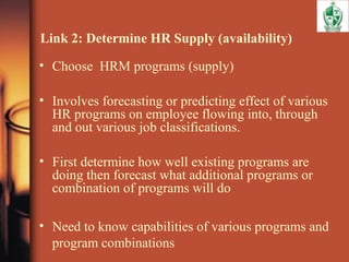 Link 2: Determine HR Supply (availability)
• Choose HRM programs (supply)
• Involves forecasting or predicting effect of various
HR programs on employee flowing into, through
and out various job classifications.
• First determine how well existing programs are
doing then forecast what additional programs or
combination of programs will do
• Need to know capabilities of various programs and
program combinations
 