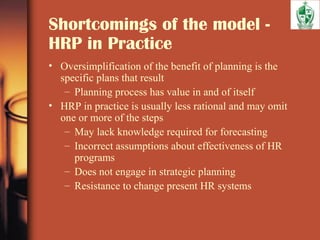 Shortcomings of the model -
HRP in Practice
• Oversimplification of the benefit of planning is the
specific plans that result
– Planning process has value in and of itself
• HRP in practice is usually less rational and may omit
one or more of the steps
– May lack knowledge required for forecasting
– Incorrect assumptions about effectiveness of HR
programs
– Does not engage in strategic planning
– Resistance to change present HR systems
 