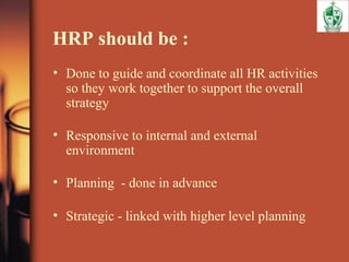 HRP should be :
• Done to guide and coordinate all HR activities
so they work together to support the overall
strategy
• Responsive to internal and external
environment
• Planning - done in advance
• Strategic - linked with higher level planning
 