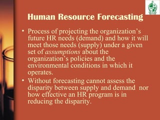 Human Resource Forecasting
• Process of projecting the organization’s
future HR needs (demand) and how it will
meet those needs (supply) under a given
set of assumptions about the
organization’s policies and the
environmental conditions in which it
operates.
• Without forecasting cannot assess the
disparity between supply and demand nor
how effective an HR program is in
reducing the disparity.
 