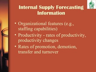Internal Supply Forecasting
Information
• Organizational features (e.g.,
staffing capabilities)
• Productivity - rates of productivity,
productivity changes
• Rates of promotion, demotion,
transfer and turnover
 