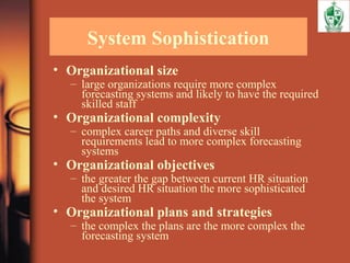 System Sophistication
• Organizational size
– large organizations require more complex
forecasting systems and likely to have the required
skilled staff
• Organizational complexity
– complex career paths and diverse skill
requirements lead to more complex forecasting
systems
• Organizational objectives
– the greater the gap between current HR situation
and desired HR situation the more sophisticated
the system
• Organizational plans and strategies
– the complex the plans are the more complex the
forecasting system
 