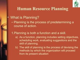 Human Resource Planning
• What is Planning?
– Planning is the process of predetermining a
course of action.
1.Planning is both a function and a skill.
a) As a function, planning includes setting objectives,
scheduling work, evaluating suggestions and the
skill of planning.
b) The skill of planning is the process of devising the
methods by which the organization will proceed
from its present situation
 