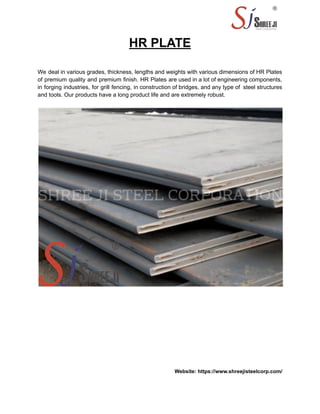HR PLATE
We deal in various grades, thickness, lengths and weights with various dimensions of HR Plates
of premium quality and premium finish. HR Plates are used in a lot of engineering components,
in forging industries, for grill fencing, in construction of bridges, and any type of steel structures
and tools. Our products have a long product life and are extremely robust.
Website: https://www.shreejisteelcorp.com/
 