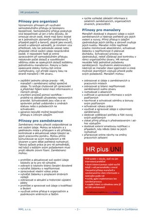 MMI, s.r.o. - 3 - Commercial in Confidence
HR produktivita
Přínosy pro organizaci
Významným přínosem při využívání
samoobslužného přístupu je bezesporu
bezpečnost. Samoobslužný přístup poskytuje
více bezpečnosti už jen z toho důvodu, že
omezuje okruh osob, které mají šanci dostat
se k jednotlivým záznamům zaměstnanců. V
případně papírů a šanonů, stejně jako excelů,
emailů a sdílených adresářů, je mnohem více
příležitostí, kdy lze jednoduše ukázat nebo
přeposlat citlivé osobní údaje neoprávněné
osobě. V neposlední řadě je online
zpracováním při samoobslužném přístupu
redukován počet dotazů a vysvětlování
většinou stále se opakujících dotazů každému
jednotlivému manažerovi. Pokyny a často
opakované otázky mohou být online
zveřejňovány, což přináší úspory času na
straně manažerů i HR útvaru.
zajištění jednoho zdroje pravdy - HR,
manažeři i zaměstnanci sdílejí společné
údaje. To snižuje chybovost při zpracování
a předchází řešení kolizí mezi informacemi z
různých zdrojů.
zrychlení procesů pomocí workflow -
probíhá na základě uživatelsky nastavených
pravidel. Schvalovatelé jsou včas a ve
správném pořadí uvědoměni o změnách
statusu nebo o požadavcích na
schvalování.
garance nejvyšší možné bezpečnosti
přístupu k citlivým údajům
Přínosy pro zaměstnance
Zaměstnanci mohou převzít zodpovědnost za
své osobní údaje. Mohou se kdykoliv a z
jakéhokoliv místa s přístupem k síti přihlásit,
kontrolovat a aktualizovat údaje týkající se
jejich pracovního poměru. Mohou přímo
komunikovat se svým manažerem a HR
útvarem a sami dělat potřebná rozhodnutí.
Takový způsob práce je pro ně pohodlnější,
než když s každým svým požadavkem musí
projít několik úrovní řízení. Zaměstnanci
mohou:
prohlížet a aktualizovat své osobní údaje
kdykoliv je to pro ně výhodné.
zobrazit si kdykoliv bilanci čerpání dovolené
vytvářet žádanky o nepřítomnost
zpracovávat vlastní výkaz práce
vytvářet žádanky o proplacení drobných
výdajů
zobrazovat si aktuální a historické výplatní
pásky
prohlížet a spravovat své údaje o kvalifikaci
a školení
využívat online přístup k organizačním a
podnikovým směrnicím a řádům
rychle vyhledat základní informace o
ostatních zaměstnancích, organizačních
útvarech, pracovištích
Přínosy pro manažery
Manažeři dostávají k dispozici údaje o svých
zaměstnancích a nástroje potřebné pro jejich
vedení a rozvoj. Přímý přístup k údajům
zjednodušuje jejich údržbu a zároveň zvyšuje
jejich kvalitu. Manažer může například
snadno monitorovat absentérství, schvalovat
žádanky o nepřítomnost či plánovat
docházku. Schvalovací procesy se
zjednodušují, neboť zůstávají pod kontrolou v
rámci organizačního útvaru. HR nemusí
neustále řešit jednotlivé požadavky
zaměstnanců. Využíváním elektronických
nástrojů se manažer zbaví papírování a získá
možnost okamžitých výstupů přesně podle
svých požadavků. Manažeři mohou:
zobrazovat si údaje o zaměstnancích a
pracovních místech
zobrazovat si bilanci nepřítomnosti
zaměstnanců svého útvaru
rozhodovat o absencích
ověřovat a upravovat informace o svých
podřízených
navrhovat a schvalovat odměny a bonusy
svým podřízeným
schvalovat výkazy práce
využívat a spravovat údaje o výkonnosti
zaměstnanců
sledovat vzdělávací potřeby a řídit rozvoj
svých podřízených
získat přímý přístup k přednastaveným i ad-
hoc výstupům
dostávat externí emailovou notifikaci v
případech, kdy někdo čeká na jejich
rozhodnutí
připravovat online návrhy na změny
pracovních zařazení
 