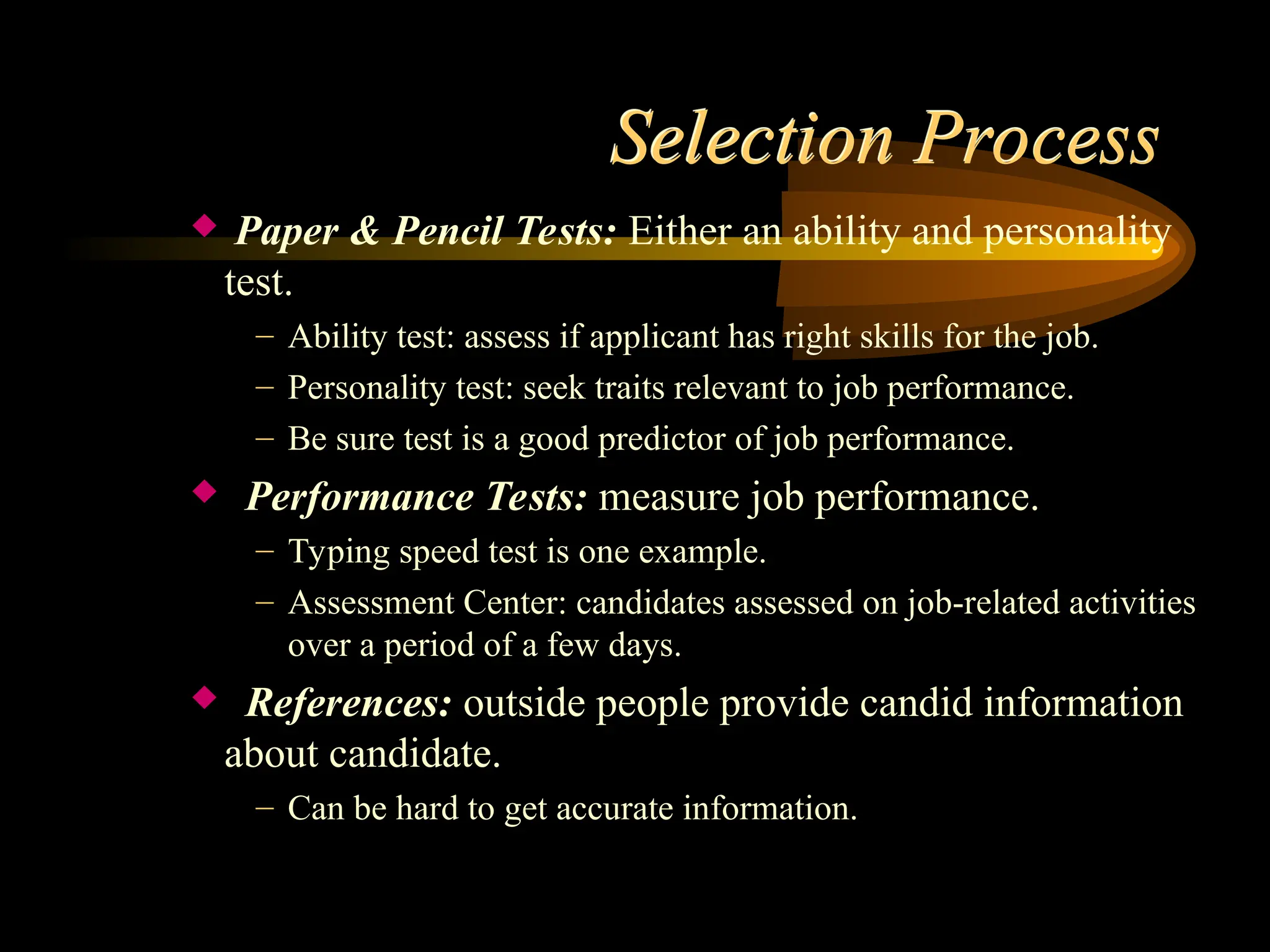 Selection Process
 Paper & Pencil Tests: Either an ability and personality
test.
– Ability test: assess if applicant has right skills for the job.
– Personality test: seek traits relevant to job performance.
– Be sure test is a good predictor of job performance.
 Performance Tests: measure job performance.
– Typing speed test is one example.
– Assessment Center: candidates assessed on job-related activities
over a period of a few days.
 References: outside people provide candid information
about candidate.
– Can be hard to get accurate information.
 