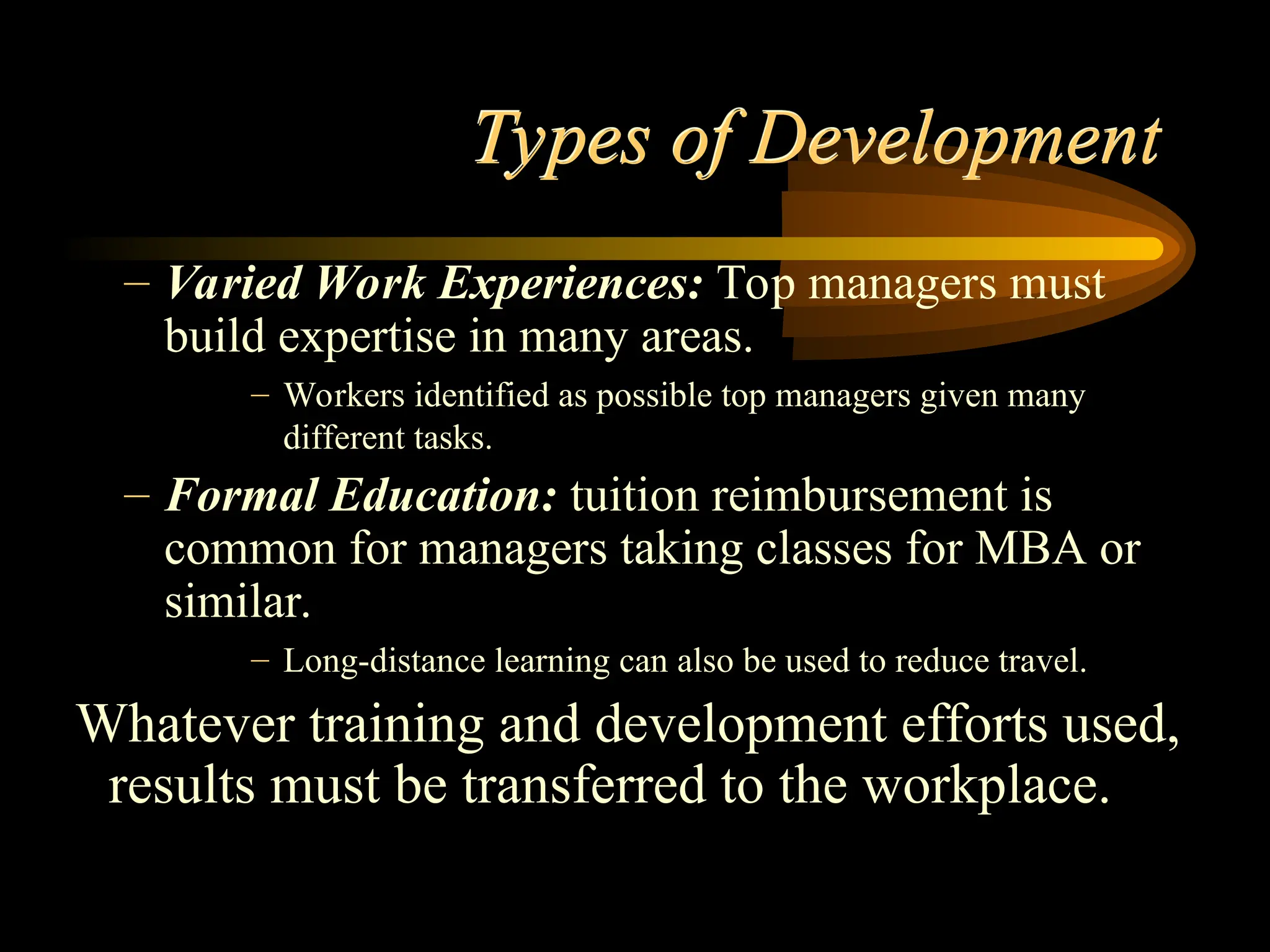 Types of Development
– Varied Work Experiences: Top managers must
build expertise in many areas.
– Workers identified as possible top managers given many
different tasks.
– Formal Education: tuition reimbursement is
common for managers taking classes for MBA or
similar.
– Long-distance learning can also be used to reduce travel.
Whatever training and development efforts used,
results must be transferred to the workplace.
 