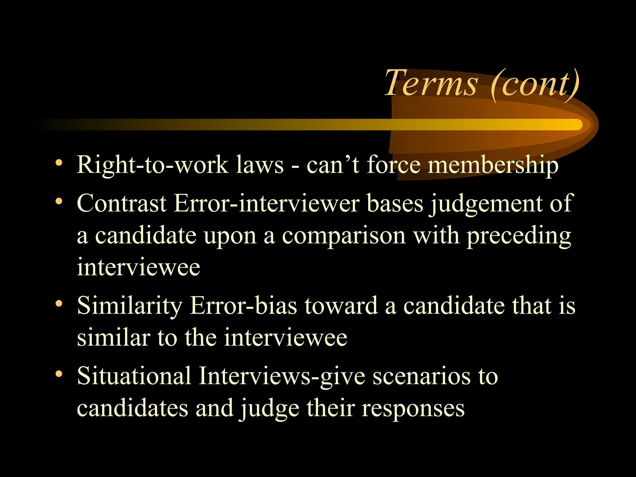 Terms (cont)
• Right-to-work laws - can’t force membership
• Contrast Error-interviewer bases judgement of
a candidate upon a comparison with preceding
interviewee
• Similarity Error-bias toward a candidate that is
similar to the interviewee
• Situational Interviews-give scenarios to
candidates and judge their responses
 