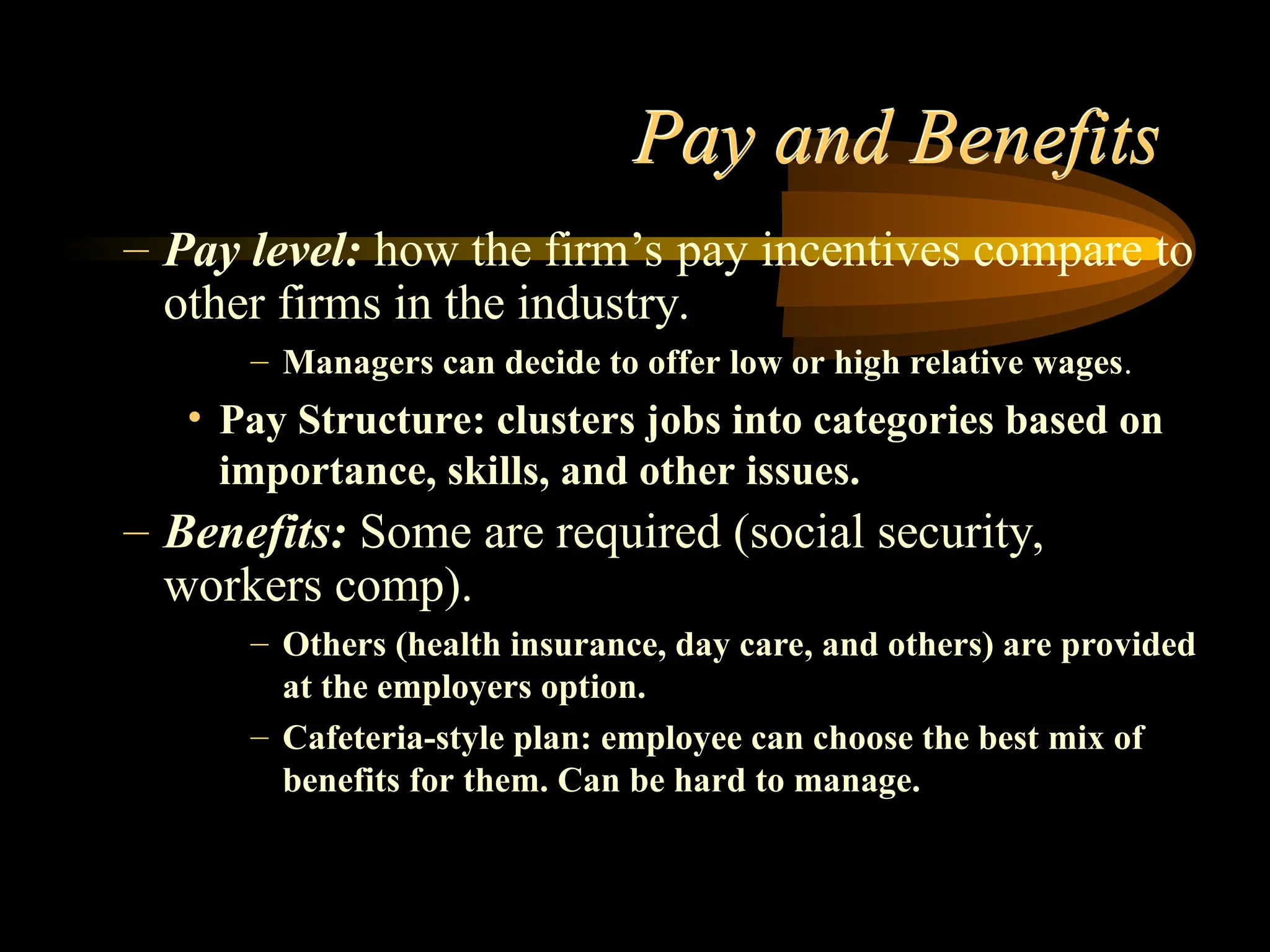 Pay and Benefits
– Pay level: how the firm’s pay incentives compare to
other firms in the industry.
– Managers can decide to offer low or high relative wages.
• Pay Structure: clusters jobs into categories based on
importance, skills, and other issues.
– Benefits: Some are required (social security,
workers comp).
– Others (health insurance, day care, and others) are provided
at the employers option.
– Cafeteria-style plan: employee can choose the best mix of
benefits for them. Can be hard to manage.
 