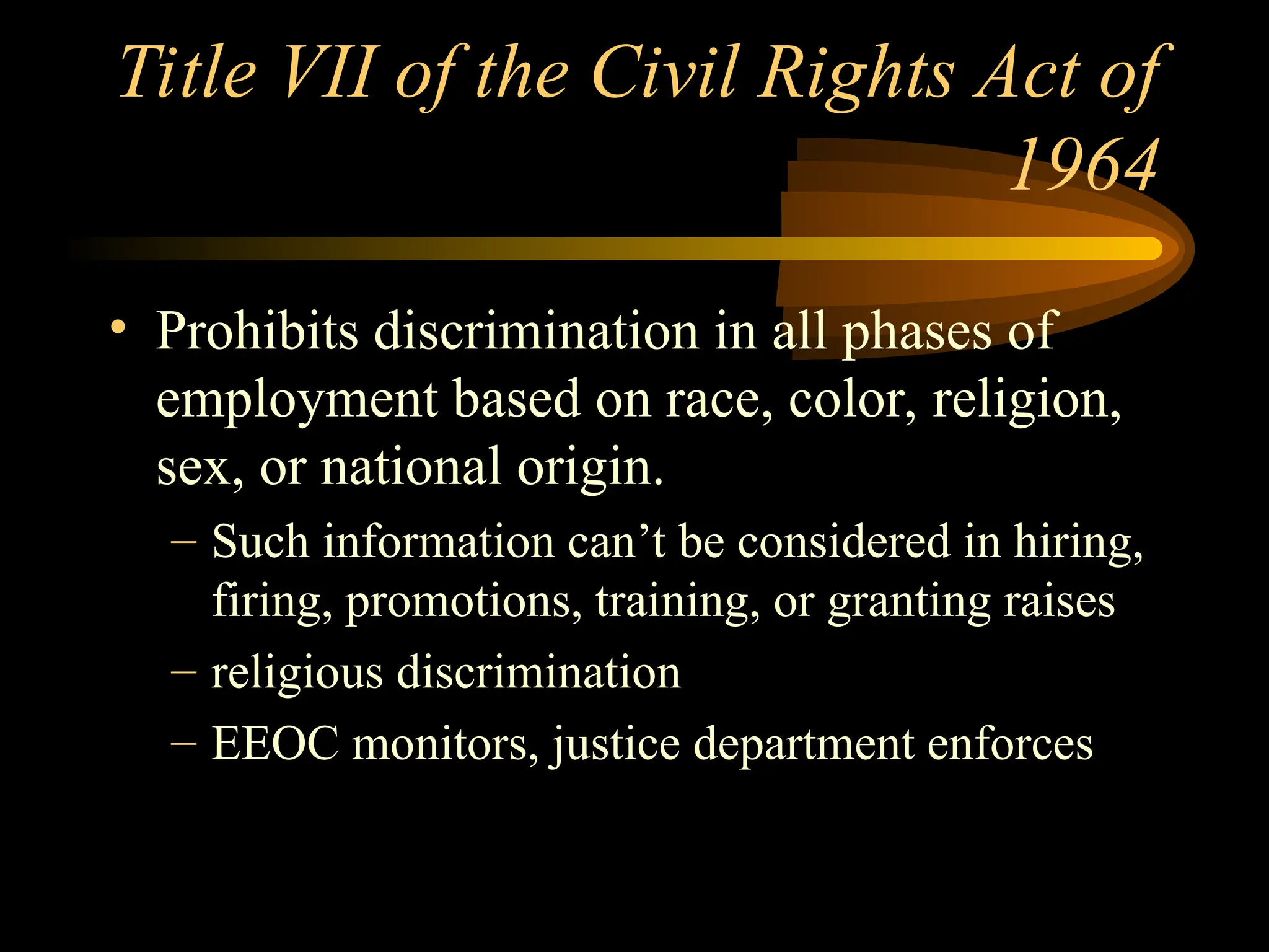 Title VII of the Civil Rights Act of
1964
• Prohibits discrimination in all phases of
employment based on race, color, religion,
sex, or national origin.
– Such information can’t be considered in hiring,
firing, promotions, training, or granting raises
– religious discrimination
– EEOC monitors, justice department enforces
 