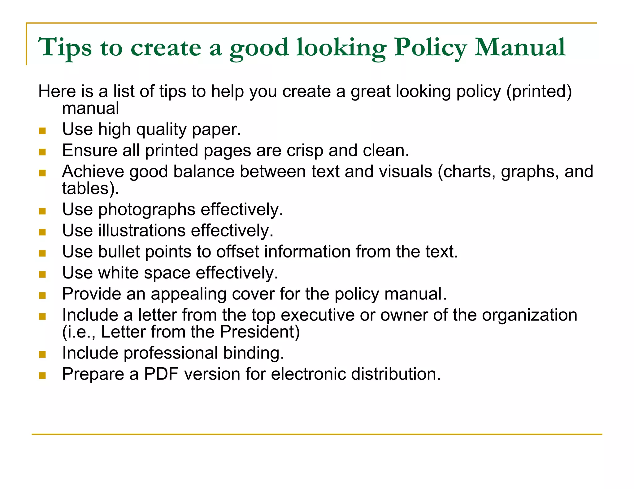 Tips to create a good looking Policy Manual
Here is a list of tips to help you create a great looking policy (printed)
  manual
 Use high quality paper.
 Ensure all printed pages are crisp and clean.
 Achieve good balance between text and visuals (charts, graphs, and
  tables).
 Use photographs effectively.
 Use illustrations effectively.
 Use bullet points to offset information from the text.
 Use white space effectively.
 Provide an appealing cover for the policy manual.
 Include a letter from the top executive or owner of the organization
  (i.e., Letter from the President)
 Include professional binding.
 Prepare a PDF version for electronic distribution.
 