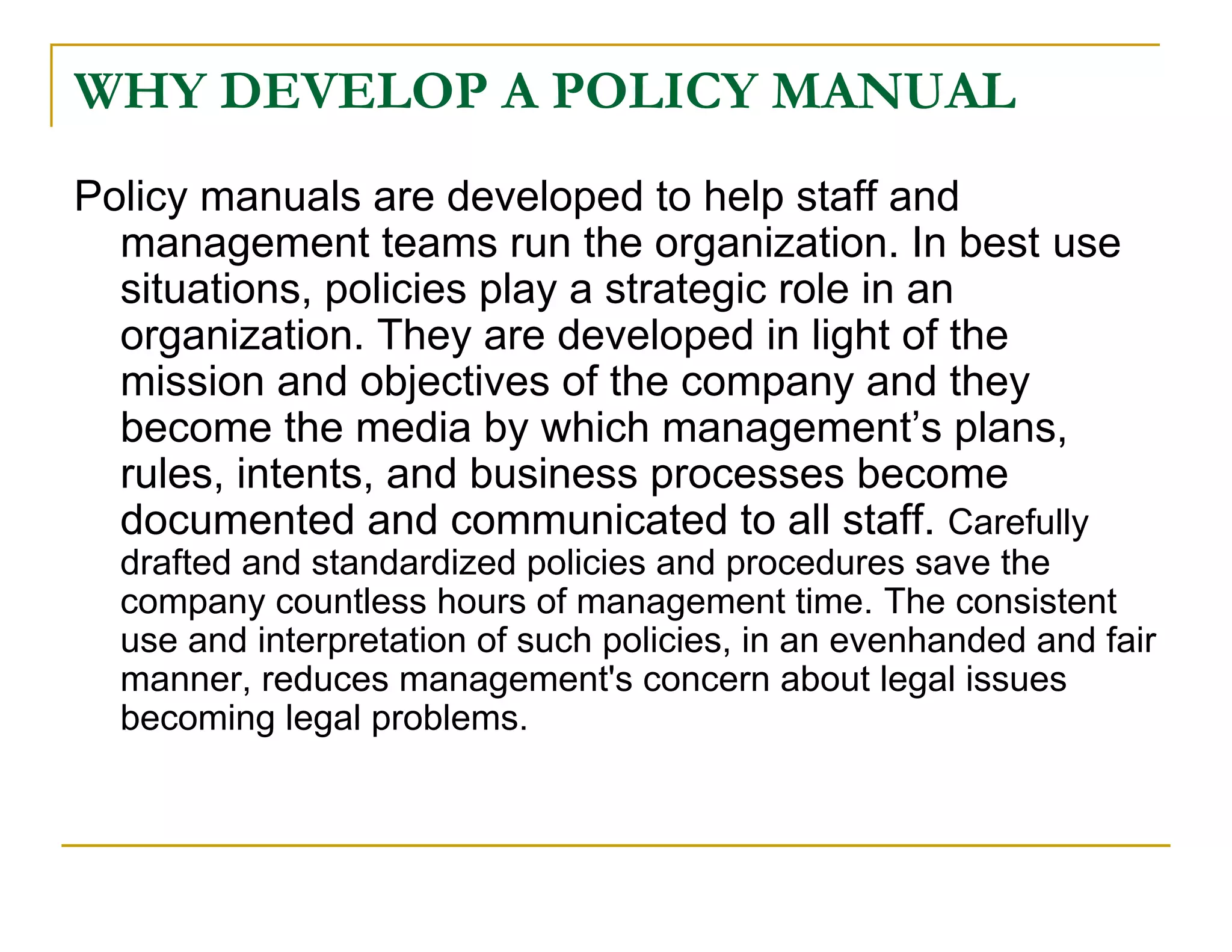 WHY DEVELOP A POLICY MANUAL
Policy manuals are developed to help staff and
  management teams run the organization. In best use
  situations, policies play a strategic role in an
  organization. They are developed in light of the
  mission and objectives of the company and they
  become the media by which management’s plans,
  rules, intents, and business processes become
  documented and communicated to all staff. Carefully
  drafted and standardized policies and procedures save the
  company countless hours of management time. The consistent
  use and interpretation of such policies, in an evenhanded and fair
  manner, reduces management's concern about legal issues
  becoming legal problems.
 