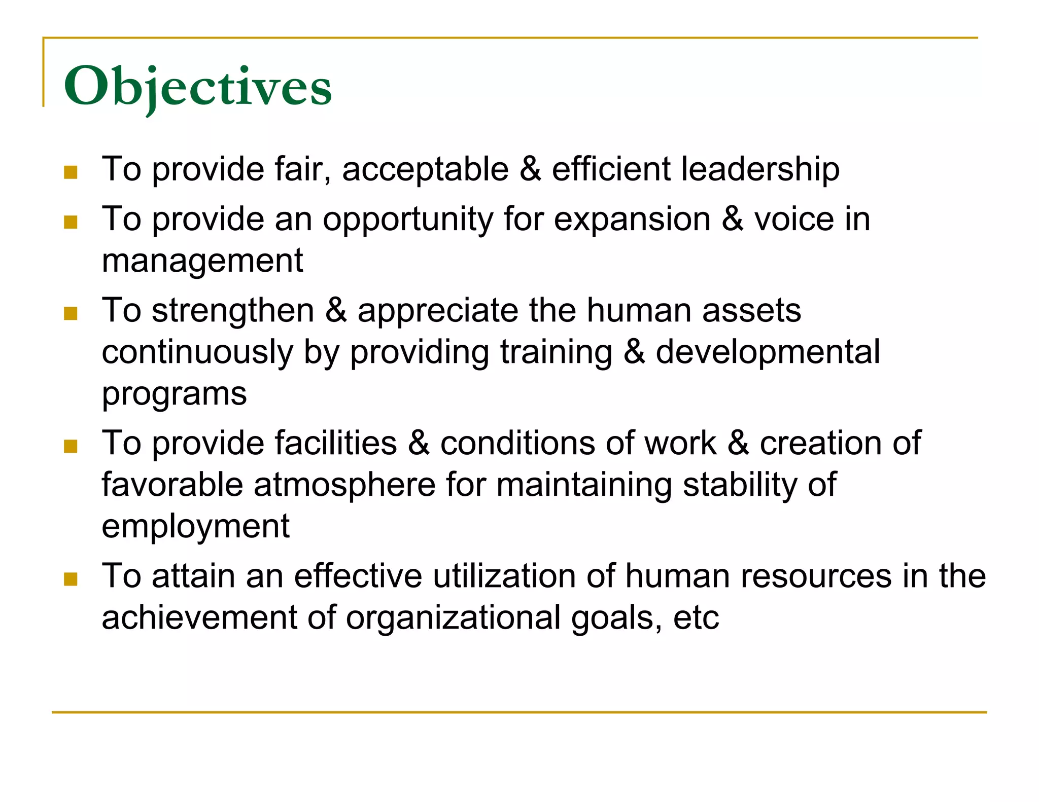 Objectives
   To provide fair, acceptable & efficient leadership
   To provide an opportunity for expansion & voice in
    management
   To strengthen & appreciate the human assets
    continuously by providing training & developmental
    programs
   To provide facilities & conditions of work & creation of
    favorable atmosphere for maintaining stability of
    employment
   To attain an effective utilization of human resources in the
    achievement of organizational goals, etc
 